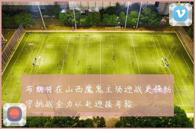 布朗将在山西魔鬼主场迎战更强防守挑战全力以赴迎接考验