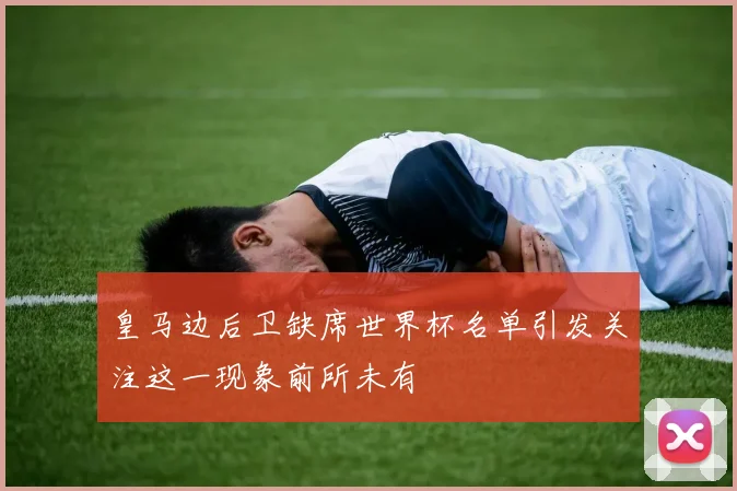 皇马边后卫缺席世界杯名单引发关注这一现象前所未有