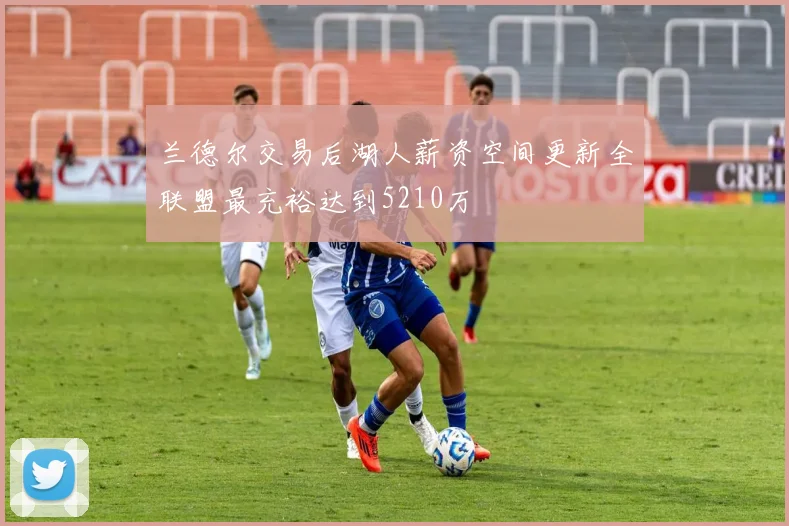 兰德尔交易后湖人薪资空间更新全联盟最充裕达到5210万