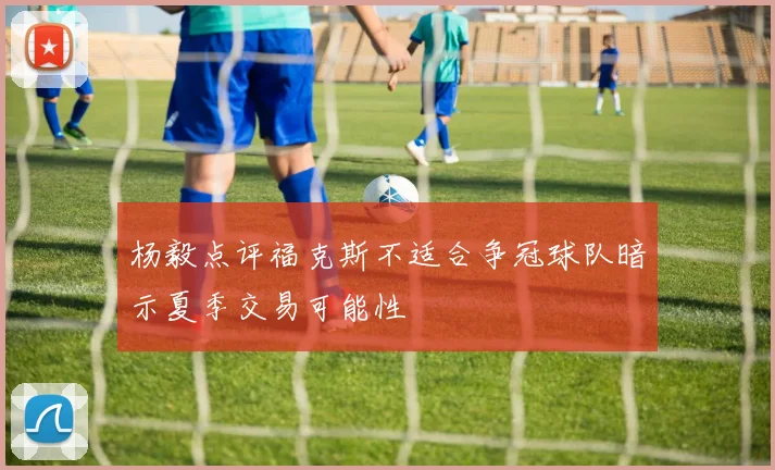 杨毅点评福克斯不适合争冠球队暗示夏季交易可能性