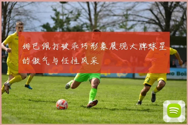 姆巴佩打破乖巧形象展现大牌球星的傲气与任性风采