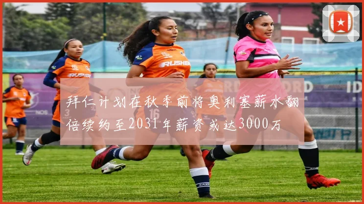 拜仁计划在秋季前将奥利塞薪水翻倍续约至2031年薪资或达3000万