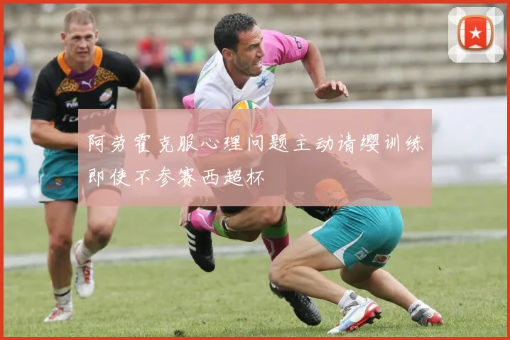 阿劳霍克服心理问题主动请缨训练即使不参赛西超杯