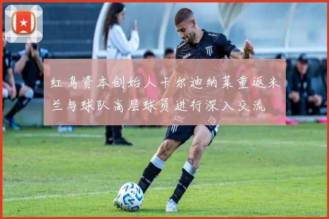 红鸟资本创始人卡尔迪纳莱重返米兰与球队高层球员进行深入交流
