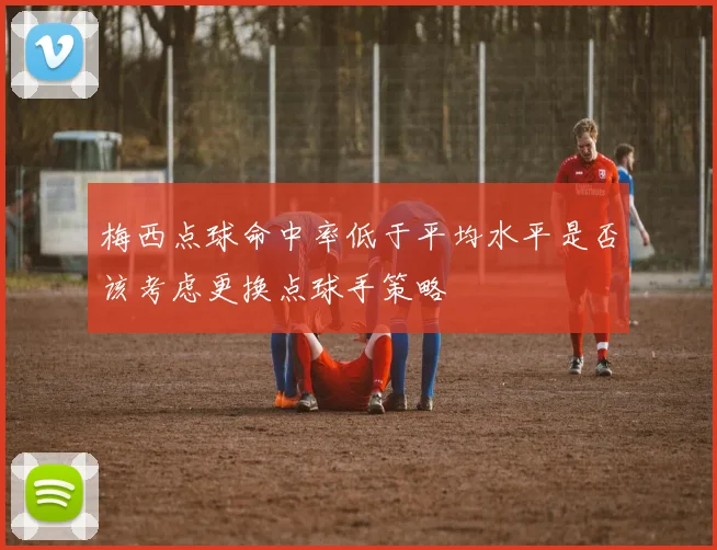 梅西点球命中率低于平均水平是否该考虑更换点球手策略