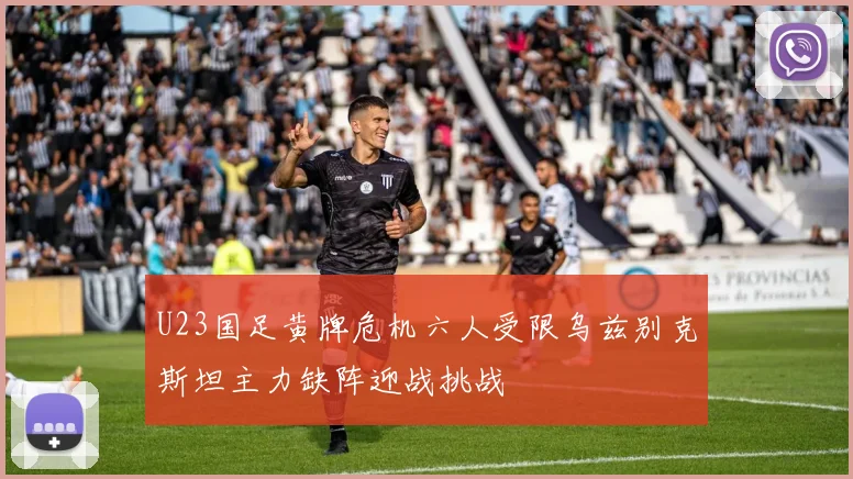 U23国足黄牌危机六人受限乌兹别克斯坦主力缺阵迎战挑战