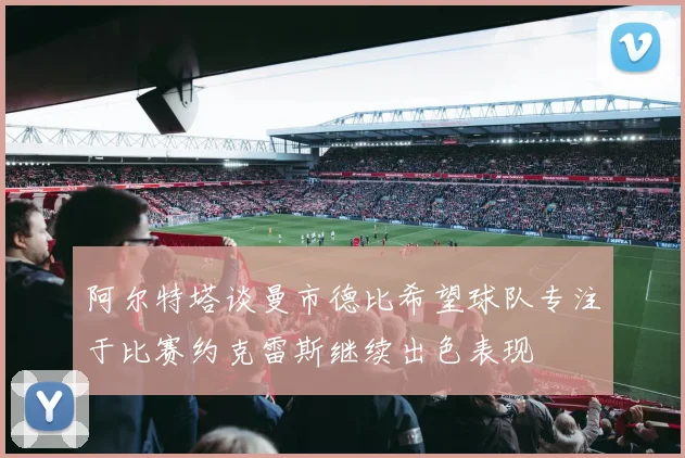 阿尔特塔谈曼市德比希望球队专注于比赛约克雷斯继续出色表现