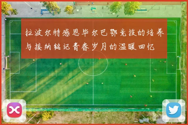 拉波尔特感恩毕尔巴鄂竞技的培养与接纳铭记青春岁月的温暖回忆
