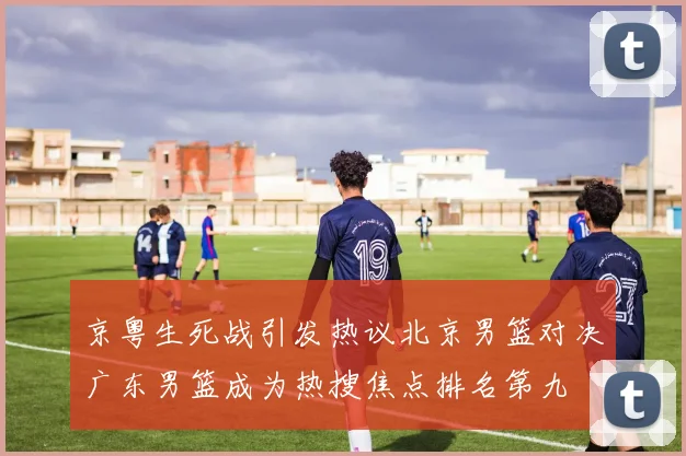 京粤生死战引发热议北京男篮对决广东男篮成为热搜焦点排名第九