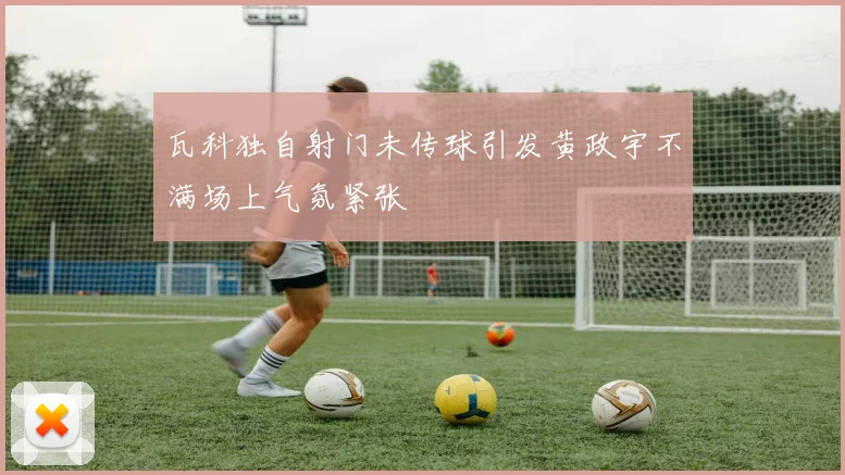 瓦科独自射门未传球引发黄政宇不满场上气氛紧张