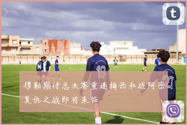 穆勒期待总决赛重逢梅西和迈阿密复仇之战即将来临